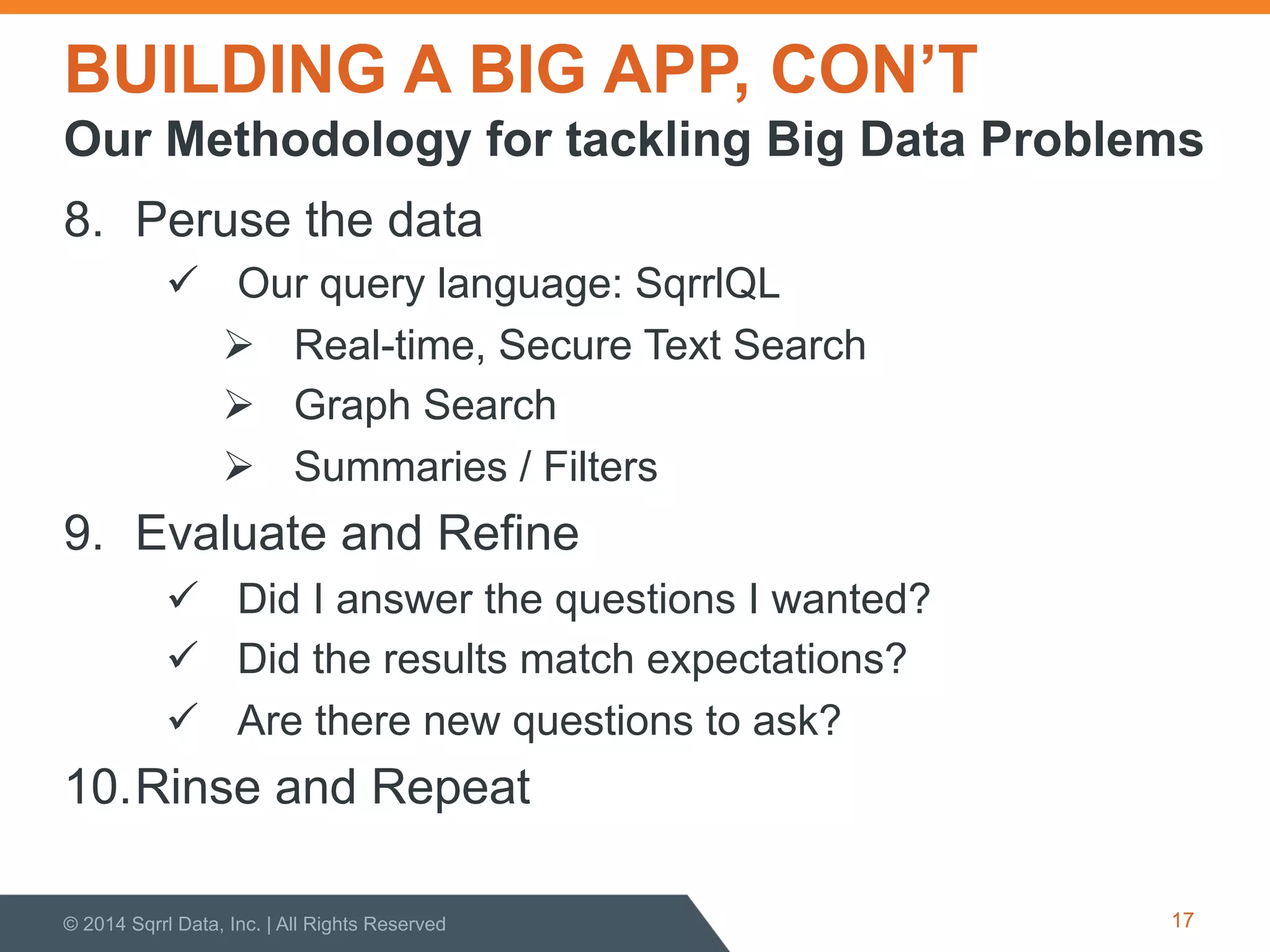 BUILDING A BIG APP, CON’T
8.  Peruse the data
!  Our query language: SqrrlQL
"  Real-time, Secure Text Search
"  Graph Search
"  Summaries / Filters
9.  Evaluate and Refine
!  Did I answer the questions I wanted?
!  Did the results match expectations?
!  Are there new questions to ask?
10. Rinse and Repeat
© 2014 Sqrrl Data, Inc. | All Rights Reserved 17
Our Methodology for tackling Big Data Problems
 