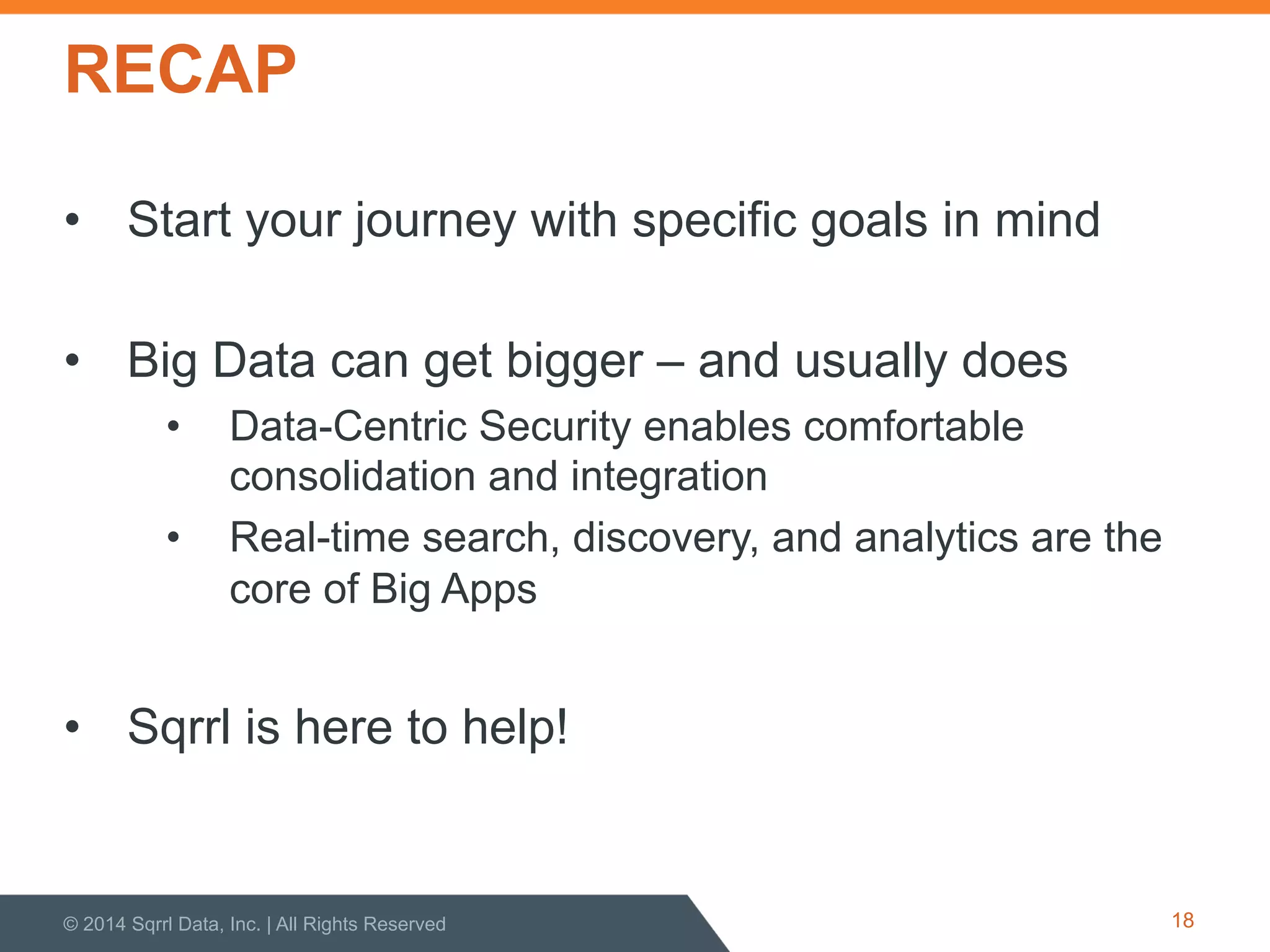 RECAP
•  Start your journey with specific goals in mind
•  Big Data can get bigger – and usually does
•  Data-Centric Security enables comfortable
consolidation and integration
•  Real-time search, discovery, and analytics are the
core of Big Apps
•  Sqrrl is here to help!
© 2014 Sqrrl Data, Inc. | All Rights Reserved 18
 