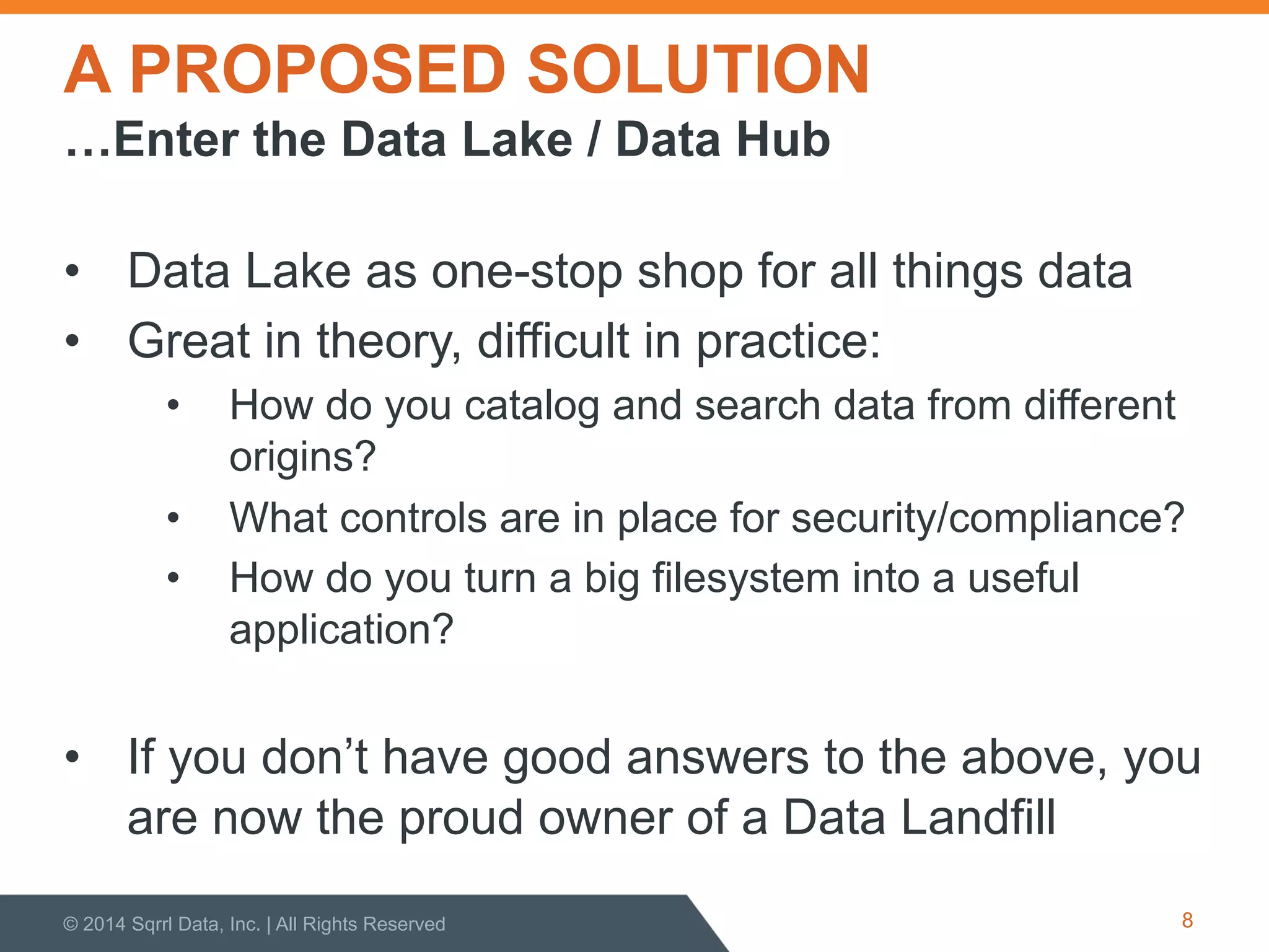 A PROPOSED SOLUTION
•  Data Lake as one-stop shop for all things data
•  Great in theory, difficult in practice:
•  How do you catalog and search data from different
origins?
•  What controls are in place for security/compliance?
•  How do you turn a big filesystem into a useful
application?
•  If you don’t have good answers to the above, you
are now the proud owner of a Data Landfill
© 2014 Sqrrl Data, Inc. | All Rights Reserved 8
…Enter the Data Lake / Data Hub
 