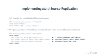 Implementing Multi-Source Replication
• Let’s streamline it to work with an individual connection name:
SET default_master_connection=US_EAST;
SHOW SLAVE STATUSG
SHOW STATUS LIKE 'Slave_running'G
• This is going to permit you to set variables per connection (all below need to be enclosed by stop slave/start slave):
SET default_master_connection=US_WEST;
STOP SLAVE;
SET GLOBAL sql_slave_skip_counter=1; #: if single_threaded replication
SET GLOBAL replicate_ignore_table=mydb.table01; #: Replicate_Ignore_Table: mydb.table01
SET GLOBAL replicate_ignore_db=mydb; #: Replicate_Ignore_DB: mydb
START SLAVE;
12
 