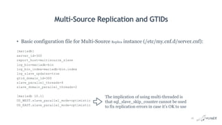 Multi-Source Replication and GTIDs
• Basic configuration file for Multi-Source Replica instance (/etc/my.cnf.d/server.cnf):
[mariadb]
server_id=300
report_host=multisource_slave
log_bin=mariadb-bin
log_bin_index=mariadb-bin.index
log_slave_updates=true
gtid_domain_id=300
slave_parallel_threads=4
slave_domain_parallel_threads=2
[mariadb 10.1]
US_WEST.slave_parallel_mode=optimistic
US_EAST.slave_parallel_mode=optimistic
The implication of using multi-threaded is
that sql_slave_skip_counter cannot be used
to fix replication errors in case it’s OK to use
16
 