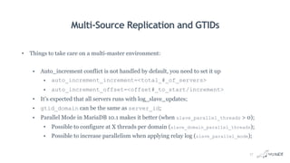 Multi-Source Replication and GTIDs
• Things to take care on a multi-master environment:
• Auto_increment conflict is not handled by default, you need to set it up
• auto_increment_increment=<total_#_of_servers>
• auto_increment_offset=<offset#_to_start/increment>
• It’s expected that all servers runs with log_slave_updates;
• gtid_domain can be the same as server_id;
• Parallel Mode in MariaDB 10.1 makes it better (when slave_parallel_threads > 0);
• Possible to configure at X threads per domain (slave_domain_parallel_threads);
• Possible to increase parallelism when applying relay log (slave_parallel_mode);
17
 