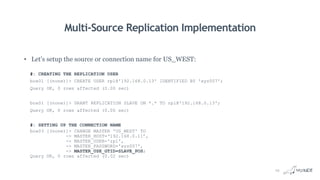 Multi-Source Replication Implementation
• Let’s setup the source or connection name for US_WEST:
#: CREATING THE REPLICATION USER
box01 [(none)]> CREATE USER rpl@'192.168.0.13' IDENTIFIED BY 'xyz007';
Query OK, 0 rows affected (0.00 sec)
box01 [(none)]> GRANT REPLICATION SLAVE ON *.* TO rpl@'192.168.0.13';
Query OK, 0 rows affected (0.00 sec)
#: SETTING UP THE CONNECTION NAME
box03 [(none)]> CHANGE MASTER 'US_WEST' TO
-> MASTER_HOST=‘192.168.0.11’,
-> MASTER_USER='rpl',
-> MASTER_PASSWORD='xyz007',
-> MASTER_USE_GTID=SLAVE_POS;
Query OK, 0 rows affected (0.02 sec)
19
 
