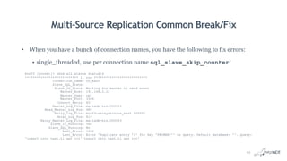 Multi-Source Replication Common Break/Fix
• When you have a bunch of connection names, you have the following to fix errors:
• single_threaded, use per connection name sql_slave_skip_counter!
box03 [(none)]> show all slaves statusG
*************************** 1. row ***************************
Connection_name: US_EAST
Slave_SQL_State:
Slave_IO_State: Waiting for master to send event
Master_Host: 192.168.0.12
Master_User: rpl
Master_Port: 3306
Connect_Retry: 60
Master_Log_File: mariadb-bin.000003
Read_Master_Log_Pos: 480
Relay_Log_File: box03-relay-bin-us_east.000002
Relay_Log_Pos: 619
Relay_Master_Log_File: mariadb-bin.000003
Slave_IO_Running: Yes
Slave_SQL_Running: No
Last_Errno: 1062
Last_Error: Error 'Duplicate entry '1' for key 'PRIMARY'' on query. Default database: ''. Query:
'insert into test.t1 set i=1''insert into test.t1 set i=1'
22
 