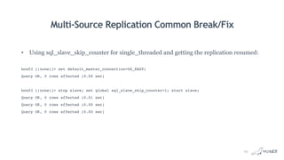 Multi-Source Replication Common Break/Fix
• Using sql_slave_skip_counter for single_threaded and getting the replication resumed:
box03 [(none)]> set default_master_connection=US_EAST;
Query OK, 0 rows affected (0.00 sec)
box03 [(none)]> stop slave; set global sql_slave_skip_counter=1; start slave;
Query OK, 0 rows affected (0.01 sec)
Query OK, 0 rows affected (0.00 sec)
Query OK, 0 rows affected (0.00 sec)
23
 