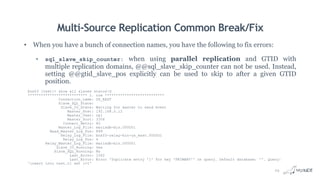 Multi-Source Replication Common Break/Fix
• When you have a bunch of connection names, you have the following to fix errors:
• sql_slave_skip_counter: when using parallel replication and GTID with
multiple replication domains, @@sql_slave_skip_counter can not be used. Instead,
setting @@gtid_slave_pos explicitly can be used to skip to after a given GTID
position.
box03 [test]> show all slaves statusG
*************************** 1. row ***************************
Connection_name: US_EAST
Slave_SQL_State:
Slave_IO_State: Waiting for master to send event
Master_Host: 192.168.0.12
Master_User: rpl
Master_Port: 3306
Connect_Retry: 60
Master_Log_File: mariadb-bin.000001
Read_Master_Log_Pos: 899
Relay_Log_File: box03-relay-bin-us_east.000001
Relay_Log_Pos: 4
Relay_Master_Log_File: mariadb-bin.000001
Slave_IO_Running: Yes
Slave_SQL_Running: No
Last_Errno: 1062
Last_Error: Error 'Duplicate entry '1' for key 'PRIMARY'' on query. Default database: ''. Query:
'insert into test.t1 set i=1'
24
 