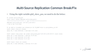 Multi-Source Replication Common Break/Fix
• Using the right variable gtid_slave_pos, we need to do the below:
#: current gtid_slave_pos
box03 [test]> select @@global.gtid_slave_posG
*************************** 1. row ***************************
@@global.gtid_slave_pos: 100-100-2,200-200-3
1 row in set (0.00 sec)
#: we need to increment one transaction for US_EAST which is gtid_domain_id 200
box03 [test]> stop all slaves;
Query OK, 0 rows affected, 2 warnings (0.01 sec)
box03 [test]> stop slave; set global gtid_slave_pos='100-100-2,200-200-4'; start slave;
Query OK, 0 rows affected, 1 warning (0.00 sec)
Query OK, 0 rows affected (0.02 sec)
Query OK, 0 rows affected (0.00 sec)
box03 [test]> start all slaves;
Query OK, 0 rows affected, 1 warning (0.01 sec)
25
 