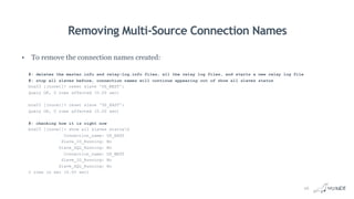 Removing Multi-Source Connection Names
• To remove the connection names created:
#: deletes the master.info and relay-log.info files, all the relay log files, and starts a new relay log file
#: stop all slaves before, connection names will continue appearing out of show all slaves status
box03 [(none)]> reset slave 'US_WEST';
Query OK, 0 rows affected (0.00 sec)
box03 [(none)]> reset slave 'US_EAST';
Query OK, 0 rows affected (0.00 sec)
#: checking how it is right now
box03 [(none)]> show all slaves statusG
Connection_name: US_EAST
Slave_IO_Running: No
Slave_SQL_Running: No
Connection_name: US_WEST
Slave_IO_Running: No
Slave_SQL_Running: No
2 rows in set (0.00 sec)
26
 