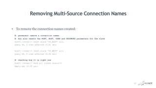 Removing Multi-Source Connection Names
• To remove the connection names created:
#: permanent remove a connection names
#: ALL also resets the PORT, HOST, USER and PASSWORD parameters for the slave
box03 [(none)]> reset slave 'US_EAST' all;
Query OK, 0 rows affected (0.01 sec)
box03 [(none)]> reset slave 'US_WEST' all;
Query OK, 0 rows affected (0.00 sec)
#: checking how it is right now
box03 [(none)]> show all slaves statusG
Empty set (0.00 sec)
27
 