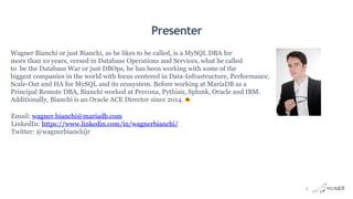 Presenter
Wagner Bianchi or just Bianchi, as he likes to be called, is a MySQL DBA for
more than 10 years, versed in Database Operations and Services, what he called
to be the Database War or just DBOps, he has been working with some of the
biggest companies in the world with focus centered in Data-Infrastructure, Performance,
Scale-Out and HA for MySQL and its ecosystem. Before working at MariaDB as a
Principal Remote DBA, Bianchi worked at Percona, Pythian, Splunk, Oracle and IBM.
Additionally, Bianchi is an Oracle ACE Director since 2014.
Email: wagner.bianchi@mariadb.com
LinkedIn: https://www.linkedin.com/in/wagnerbianchi/
Twitter: @wagnerbianchijr
4
 