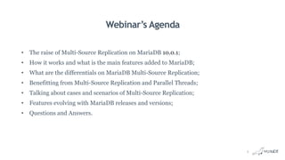 Webinar’s Agenda
• The raise of Multi-Source Replication on MariaDB 10.0.1;
• How it works and what is the main features added to MariaDB;
• What are the differentials on MariaDB Multi-Source Replication;
• Benefitting from Multi-Source Replication and Parallel Threads;
• Talking about cases and scenarios of Multi-Source Replication;
• Features evolving with MariaDB releases and versions;
• Questions and Answers.
5
 