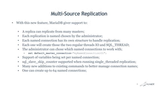 Multi-Source Replication
• With this new feature, MariaDB giver support to:
• A replica can replicate from many masters;
• Each replication is named chosen by the administrator;
• Each named connection has its own structure to handle replication;
• Each one will create those the two regular threads IO and SQL_THREAD;
• The administrator can chose which named connections to work with;
• set default_master_connection="myNamedConnection101";
• Support of variables being set per named connection;
• sql_slave_skip_counter supported when running single_threaded replication;
• Many new additions to existing commands to better manage connection names;
• One can create up to 64 named connections;
8
 