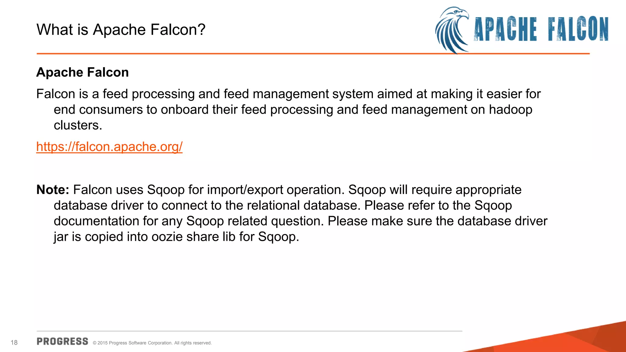 © 2015 Progress Software Corporation. All rights reserved.18
What is Apache Falcon?
Apache Falcon
Falcon is a feed processing and feed management system aimed at making it easier for
end consumers to onboard their feed processing and feed management on hadoop
clusters.
https://falcon.apache.org/
Note: Falcon uses Sqoop for import/export operation. Sqoop will require appropriate
database driver to connect to the relational database. Please refer to the Sqoop
documentation for any Sqoop related question. Please make sure the database driver
jar is copied into oozie share lib for Sqoop.
 