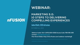 WEBINAR: 
MARKETING 5.0: 
10 STEPS TO DELIVERING 
COMPELLING EXPERIENCES 
John Ellett, CEO nFusion 
OCTOBER 22, 2014 
Webinar Audio: Toll: +1 (470) 200-0302 Access Code: 769-951-325 
Contact: dkern@nFusion.com 
Post-Event Slides: http://info.nFusion.com/webinar-marketing5 
© NFUSION GROUP, LLC. PROPRIETARY AND CONFIDENTIAL. 
 