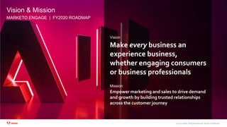 ©2020 Adobe. All Rights Reserved. Adobe Confidential.
Vision & Mission
5
Vision
Mission
Make every business an
experience business,
whether engaging consumers
or business professionals
Empower marketing and sales to drive demand
and growth by building trusted relationships
across the customer journey
MARKETO ENGAGE | FY2020 ROADMAP
 