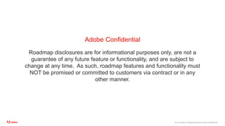 ©2020 Adobe. All Rights Reserved. Adobe Confidential.
Adobe Confidential
Roadmap disclosures are for informational purposes only, are not a
guarantee of any future feature or functionality, and are subject to
change at any time. As such, roadmap features and functionality must
NOT be promised or committed to customers via contract or in any
other manner.
 