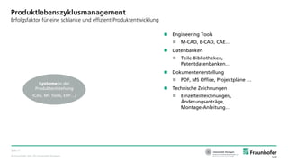 © Fraunhofer IAO, IAT Universität Stuttgart
Seite 11
Produktlebenszyklusmanagement
Erfolgsfaktor für eine schlanke und effizient Produktentwicklung
 Engineering Tools
 M-CAD, E-CAD, CAE…
 Datenbanken
 Teile-Bibliotheken,
Patentdatenbanken…
 Dokumentenerstellung
 PDF, MS Office, Projektpläne …
 Technische Zeichnungen
 Einzelteilzeichnungen,
Änderungsanträge,
Montage-Anleitung…
Systeme in der
Produktentstehung
(CAx, MS Tools, ERP…)
 