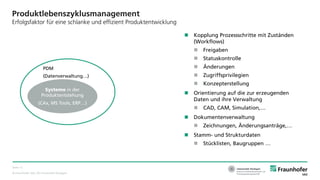 © Fraunhofer IAO, IAT Universität Stuttgart
Seite 12
Produktlebenszyklusmanagement
Erfolgsfaktor für eine schlanke und effizient Produktentwicklung
 Kopplung Prozessschritte mit Zuständen
(Workflows)
 Freigaben
 Statuskontrolle
 Änderungen
 Zugriffsprivilegien
 Konzepterstellung
 Orientierung auf die zur erzeugenden
Daten und ihre Verwaltung
 CAD, CAM, Simulation,…
 Dokumentenverwaltung
 Zeichnungen, Änderungsanträge,…
 Stamm- und Strukturdaten
 Stücklisten, Baugruppen …
Systeme in der
Produktentstehung
(CAx, MS Tools, ERP…)
PDM
(Datenverwaltung…)
 