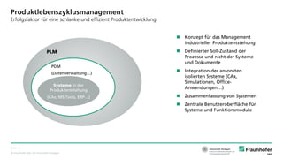 © Fraunhofer IAO, IAT Universität Stuttgart
Seite 13
Produktlebenszyklusmanagement
Erfolgsfaktor für eine schlanke und effizient Produktentwicklung
Systeme in der
Produktentstehung
(CAx, MS Tools, ERP…)
PDM
(Datenverwaltung…)
PLM
 Konzept für das Management
industrieller Produktentstehung
 Definierter Soll-Zustand der
Prozesse und nicht der Systeme
und Dokumente
 Integration der ansonsten
isolierten Systeme (CAx,
Simulationen, Office-
Anwendungen…)
 Zusammenfassung von Systemen
 Zentrale Benutzeroberfläche für
Systeme und Funktionsmodule
 