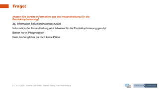 4 | 10.11.2020 |
Frage:
Nutzen Sie bereits Information aus der Instandhaltung für die
Produktoptimierung?
Ja, Information fließt kontinuierlich zurück
Information der Instandhaltung wird teilweise für die Produktoptimierung genutzt
Bisher nur in Pilotprojekten
Nein, bisher gibt es da noch keine Pläne
Webinar: SAP PdMS - Digitaler Zwilling in der Instandhaltung
 