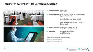 © Fraunhofer IAO, IAT Universität Stuttgart
Seite 2
Fraunhofer IAO und IAT der Universität Stuttgart
 Gründungsjahr: IAO – 1981
IAT – 1991
 Institutsleitung: Prof. Dr.-Ing. Prof. e. h. Wilhelm Bauer
(geschäftsführend)
Univ.-Prof. Dr.-Ing. Oliver Riedel
Univ.-Prof. Dr.-Ing. Dr.-Ing. E.h. Dr. h.c.
Dieter Spath
 Finanzvolumen: 41,4 Mio €*, davon 34,2%
im Auftrag der Wirtschaft
 Personal: 618 Mitarbeiterinnen
und Mitarbeiter*
* Daten von 2017, inkl. IAT der Universität Stuttgart
www.iao.fraunhofer.de
www.iat.uni-stuttgart.de
 