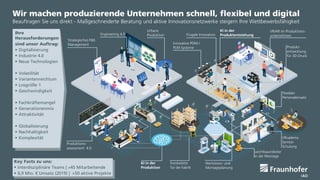 © Fraunhofer IAO, IAT Universität Stuttgart
Seite 3
Wir machen produzierende Unternehmen schnell, flexibel und digital
Beauftragen Sie uns direkt - Maßgeschneiderte Beratung und aktive Innovationsnetzwerke steigern Ihre Wettbewerbsfähigkeit
Ihre
Herausforderungen
sind unser Auftrag:
 Digitalisierung
 Industrie 4.0
 Neue Technologien
 Volatilität
 Variantenreichtum
 Losgröße 1
 Geschwindigkeit
 Fachkräftemangel
 Generationenmix
 Attraktivität
 Globalisierung
 Nachhaltigkeit
 Komplexität
Strategisches F&E-
Management
Key Facts zu uns:
 Interdisziplinäre Teams | >45 Mitarbeitende
 6,9 Mio. € Umsatz (2019) | >50 aktive Projekte
Engineering 4.0
KI in der
Produktentstehung
VR/AR im Produktions-
unternehmen
Innovative PDM-/
PLM-Systeme Produkt-
entwicklung
für 3D-Druck
Frugale Innovation
Flexibler
Personaleinsatz
Produktions-
assessment 4.0
KI in der
Produktion
Exoskelette
für die Fabrik
Wertstrom- und
Montageplanung
Leichtbauroboter
in der Montage
Urbane
Produktion
VRcademy
Service-
Schulung
 