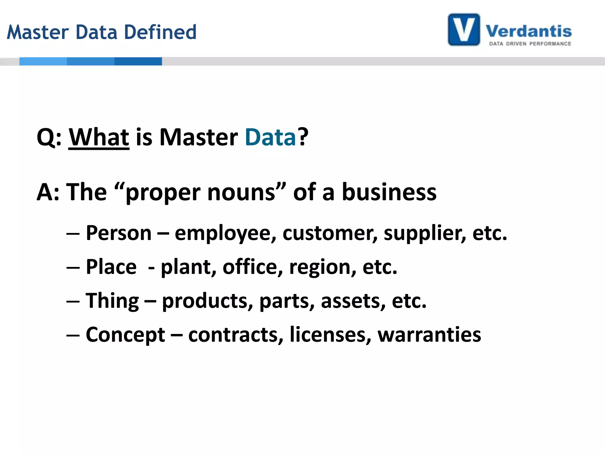 Master Data Defined

Q: What is Master Data?
A: The “proper nouns” of a business
– Person – employee, customer, supplier, etc.
– Place - plant, office, region, etc.
– Thing – products, parts, assets, etc.
– Concept – contracts, licenses, warranties

 