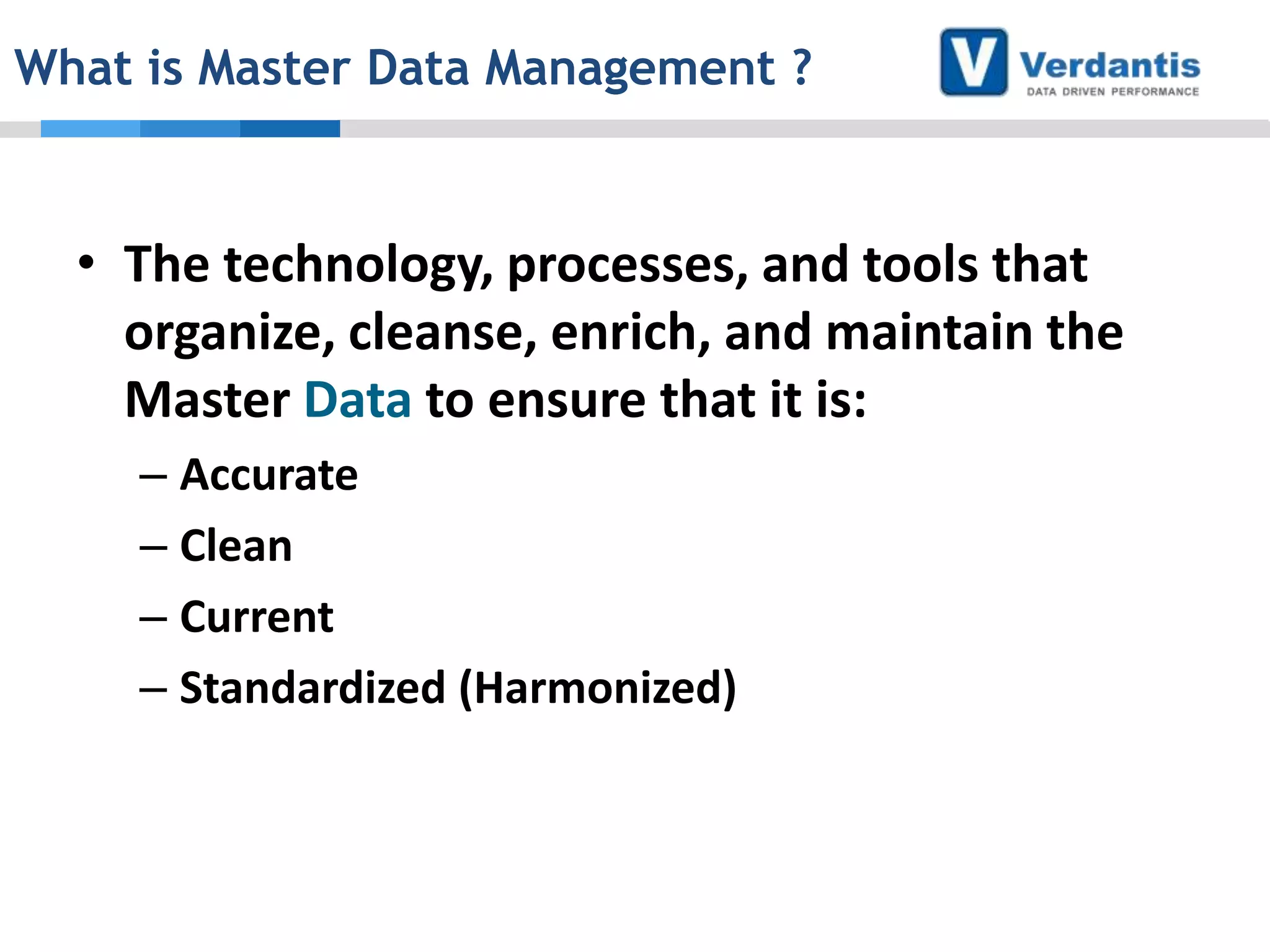 What is Master Data Management ?

• The technology, processes, and tools that
organize, cleanse, enrich, and maintain the
Master Data to ensure that it is:
– Accurate
– Clean
– Current
– Standardized (Harmonized)

 
