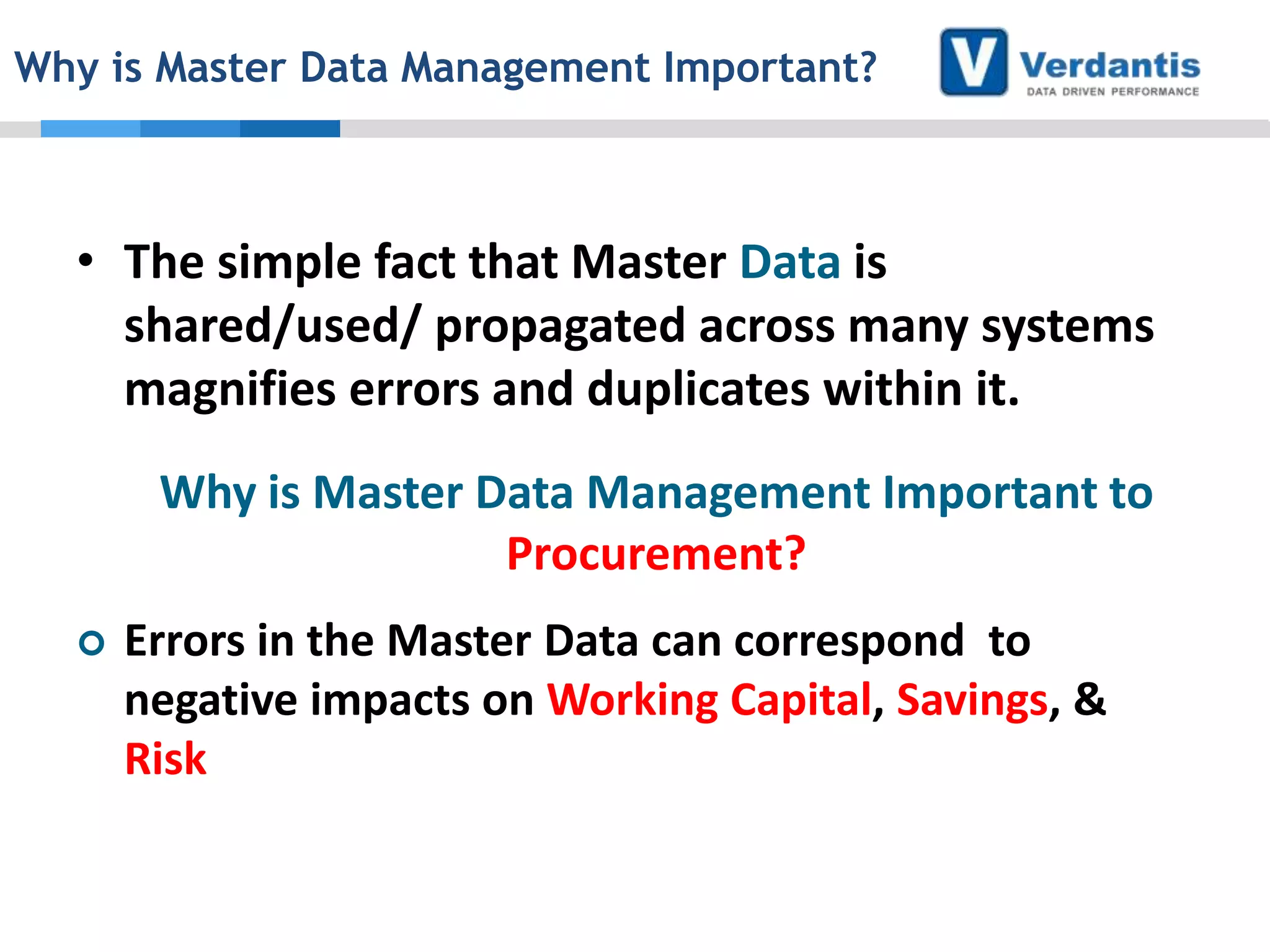 Why is Master Data Management Important?

• The simple fact that Master Data is
shared/used/ propagated across many systems
magnifies errors and duplicates within it.
Why is Master Data Management Important to
Procurement?


Errors in the Master Data can correspond to
negative impacts on Working Capital, Savings, &
Risk

 