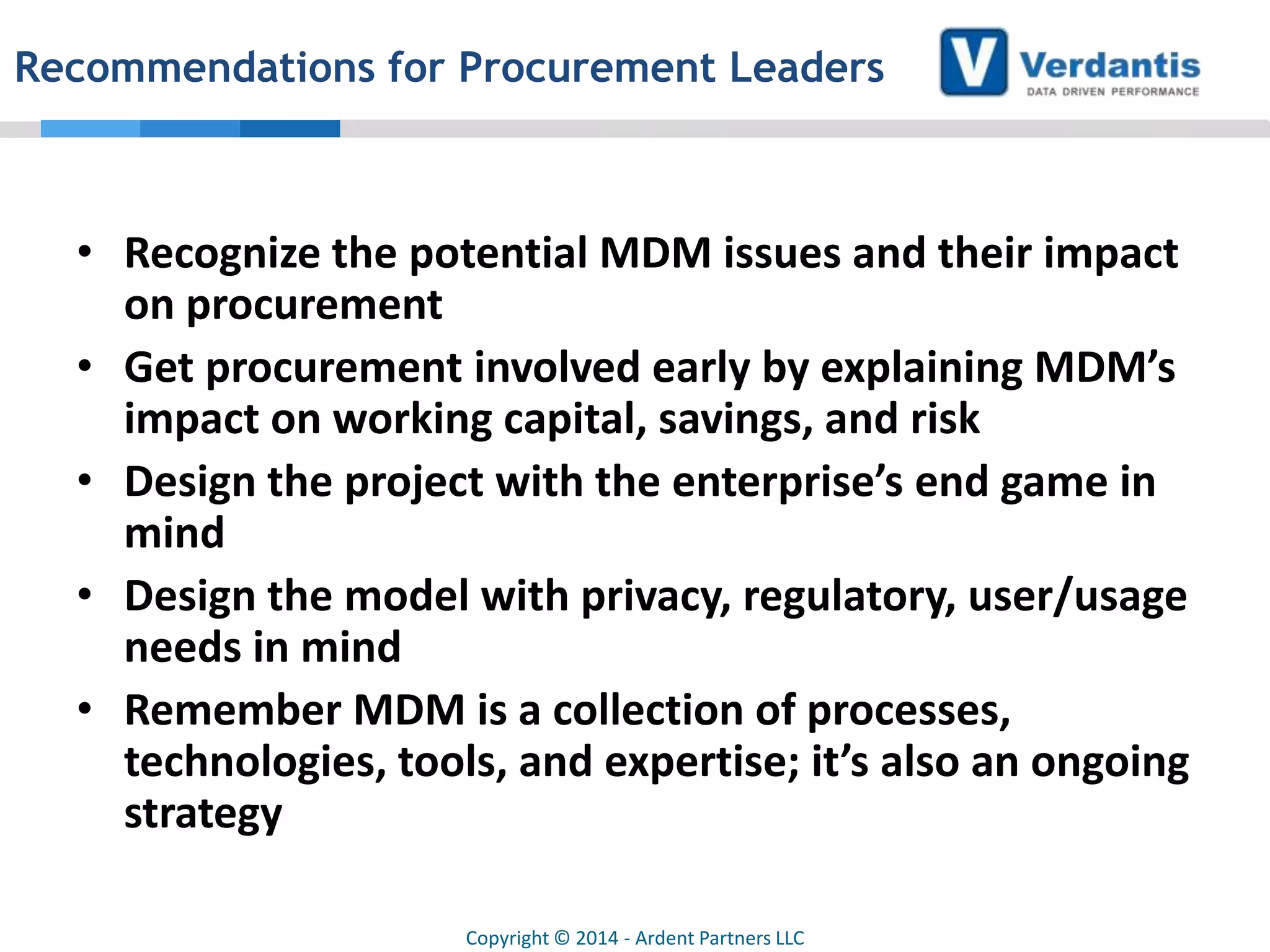 Recommendations for Procurement Leaders

• Recognize the potential MDM issues and their impact
on procurement
• Get procurement involved early by explaining MDM’s
impact on working capital, savings, and risk
• Design the project with the enterprise’s end game in
mind
• Design the model with privacy, regulatory, user/usage
needs in mind
• Remember MDM is a collection of processes,
technologies, tools, and expertise; it’s also an ongoing
strategy
Copyright © 2014 - Ardent Partners LLC

 