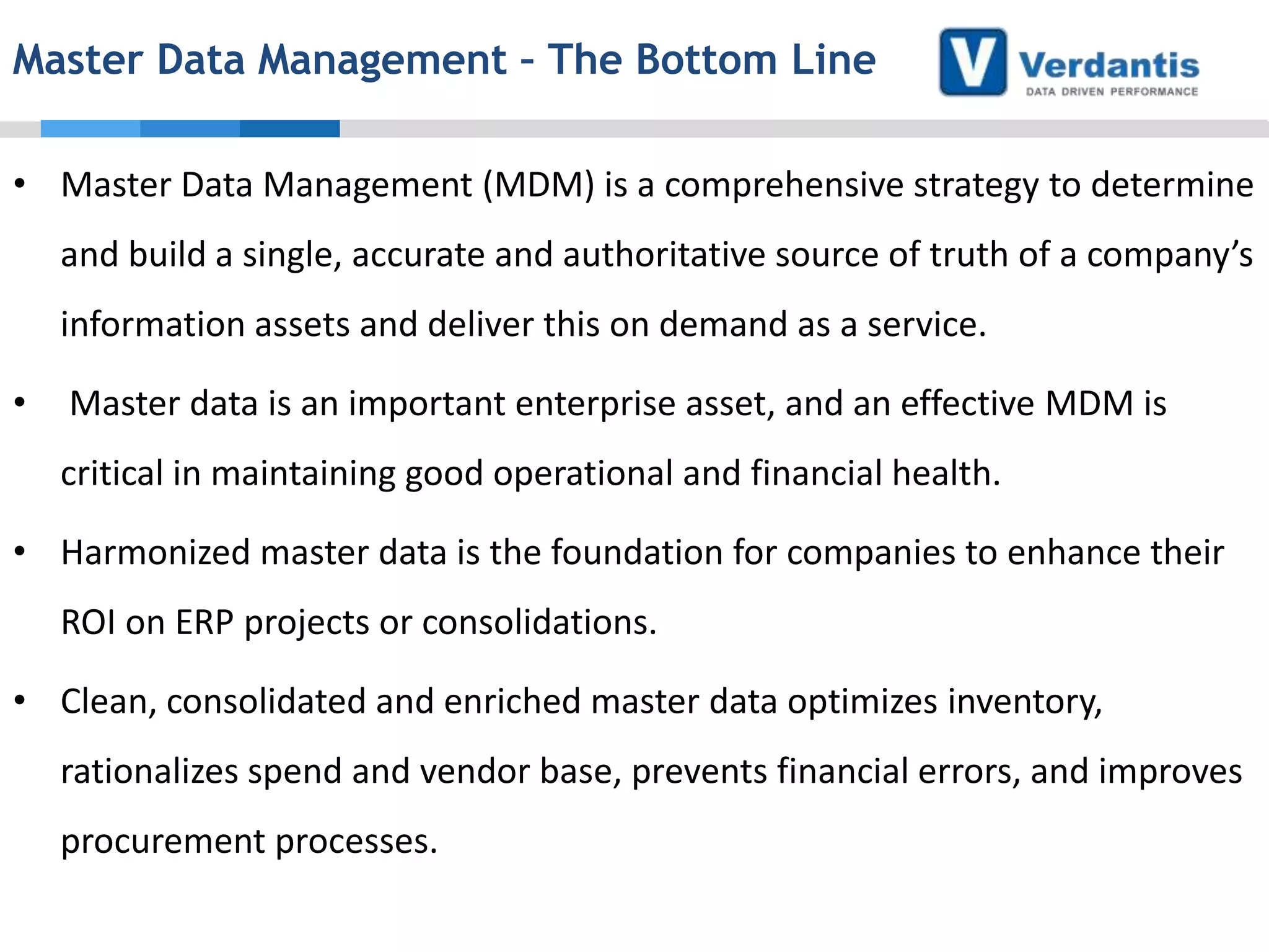 Master Data Management – The Bottom Line
• Master Data Management (MDM) is a comprehensive strategy to determine
and build a single, accurate and authoritative source of truth of a company’s
information assets and deliver this on demand as a service.
•

Master data is an important enterprise asset, and an effective MDM is
critical in maintaining good operational and financial health.

• Harmonized master data is the foundation for companies to enhance their
ROI on ERP projects or consolidations.
• Clean, consolidated and enriched master data optimizes inventory,

rationalizes spend and vendor base, prevents financial errors, and improves
procurement processes.

 