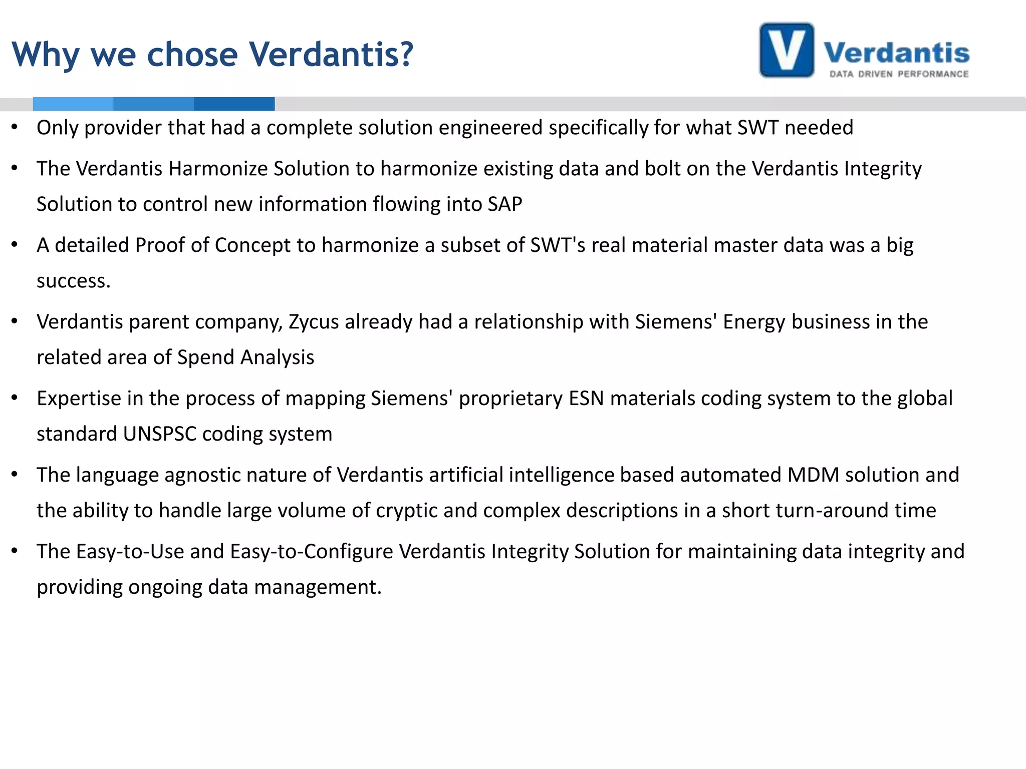 Why we chose Verdantis?
• Only provider that had a complete solution engineered specifically for what SWT needed
• The Verdantis Harmonize Solution to harmonize existing data and bolt on the Verdantis Integrity
Solution to control new information flowing into SAP
• A detailed Proof of Concept to harmonize a subset of SWT's real material master data was a big
success.
• Verdantis parent company, Zycus already had a relationship with Siemens' Energy business in the
related area of Spend Analysis
• Expertise in the process of mapping Siemens' proprietary ESN materials coding system to the global

standard UNSPSC coding system
• The language agnostic nature of Verdantis artificial intelligence based automated MDM solution and
the ability to handle large volume of cryptic and complex descriptions in a short turn-around time
• The Easy-to-Use and Easy-to-Configure Verdantis Integrity Solution for maintaining data integrity and
providing ongoing data management.

 