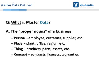 Master Data Defined

Q: What is Master Data?
A: The “proper nouns” of a business
– Person – employee, customer, supplier, etc.
– Place - plant, office, region, etc.
– Thing – products, parts, assets, etc.
– Concept – contracts, licenses, warranties

 