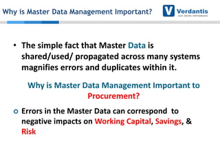 Why is Master Data Management Important?

• The simple fact that Master Data is
shared/used/ propagated across many systems
magnifies errors and duplicates within it.
Why is Master Data Management Important to
Procurement?


Errors in the Master Data can correspond to
negative impacts on Working Capital, Savings, &
Risk

 