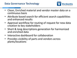 Data Governance Technology

• Clean, Enriched material and vendor master data on a
continuous basis
• Attribute based search for efficient search capabilities
and enhanced results
• Approval workflow for routing of request for new data
creation to key stakeholders
• Short & long descriptions generation for harmonized
and enriched data
• Interactive dashboard for collaboration
• Provides visibility of parts and vendors across
plants/locations

 