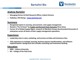 Bartolini Bio
Andrew Bartolini


Managing Partner & Chief Research Officer, Ardent Partners



Publisher, CPO Rising – www.cporising.com

Summary




Recognized expert in sourcing, procurement, and supply management
Named a “Pro to Know” by Supply and Demand Chain Executive three times
Former VP of Global Supply Mgmt. research at Aberdeen Group; Benchmarked thousands of
enterprises across all facets of their supply management operations

Experience


Leadership roles in sales, marketing, and services at Ariba and Commerce One.



Rich experience in strategic sourcing, business process transformation, and software
implementation. Background also includes consulting and investment banking

Education



MBA – Indiana University
BA – College of the Holy Cross

Copyright © 2014 - Ardent Partners LLC

 