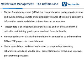 Master Data Management – The Bottom Line
• Master Data Management (MDM) is a comprehensive strategy to determine
and build a single, accurate and authoritative source of truth of a company’s
information assets and deliver this on demand as a service.
•

Master data is an important enterprise asset, and an effective MDM is
critical in maintaining good operational and financial health.

• Harmonized master data is the foundation for companies to enhance their
ROI on ERP projects or consolidations.
• Clean, consolidated and enriched master data optimizes inventory,

rationalizes spend and vendor base, prevents financial errors, and improves
procurement processes.

 