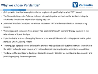 Why we chose Verdantis?
• Only provider that had a complete solution engineered specifically for what SWT needed
• The Verdantis Harmonize Solution to harmonize existing data and bolt on the Verdantis Integrity
Solution to control new information flowing into SAP
• A detailed Proof of Concept to harmonize a subset of SWT's real material master data was a big
success.
• Verdantis parent company, Zycus already had a relationship with Siemens' Energy business in the
related area of Spend Analysis
• Expertise in the process of mapping Siemens' proprietary ESN materials coding system to the global

standard UNSPSC coding system
• The language agnostic nature of Verdantis artificial intelligence based automated MDM solution and
the ability to handle large volume of cryptic and complex descriptions in a short turn-around time
• The Easy-to-Use and Easy-to-Configure Verdantis Integrity Solution for maintaining data integrity and
providing ongoing data management.

 
