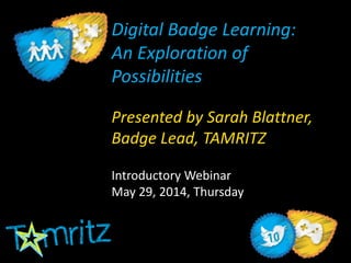 Digital Badge Learning:
An Exploration of
Possibilities
Presented by Sarah Blattner,
Badge Lead, TAMRITZ
Introductory Webinar
May 29, 2014, Thursday
 