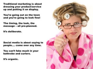 Traditional marketing is about
dressing your product/service
up and putting it on display.

You’re going out on the town
and you’re going to look fine!

The timing, the look, the
message – all pre-planned.

It’s deliberate.



Social media is about saying to
people…. come over any time.

You can’t fake much in your
bathrobe and curlers.

It’s organic.
 