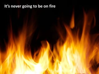 It’s never going to be on fire
 