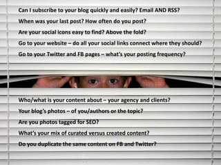 Can I subscribe to your blog quickly and easily? Email AND RSS?
When was your last post? How often do you post?
Are your social icons easy to find? Above the fold?
Go to your website – do all your social links connect where they should?
Go to your Twitter and FB pages – what’s your posting frequency?




Who/what is your content about – your agency and clients?
Your blog’s photos – of you/authors or the topic?
Are you photos tagged for SEO?
What’s your mix of curated versus created content?
Do you duplicate the same content on FB and Twitter?
 