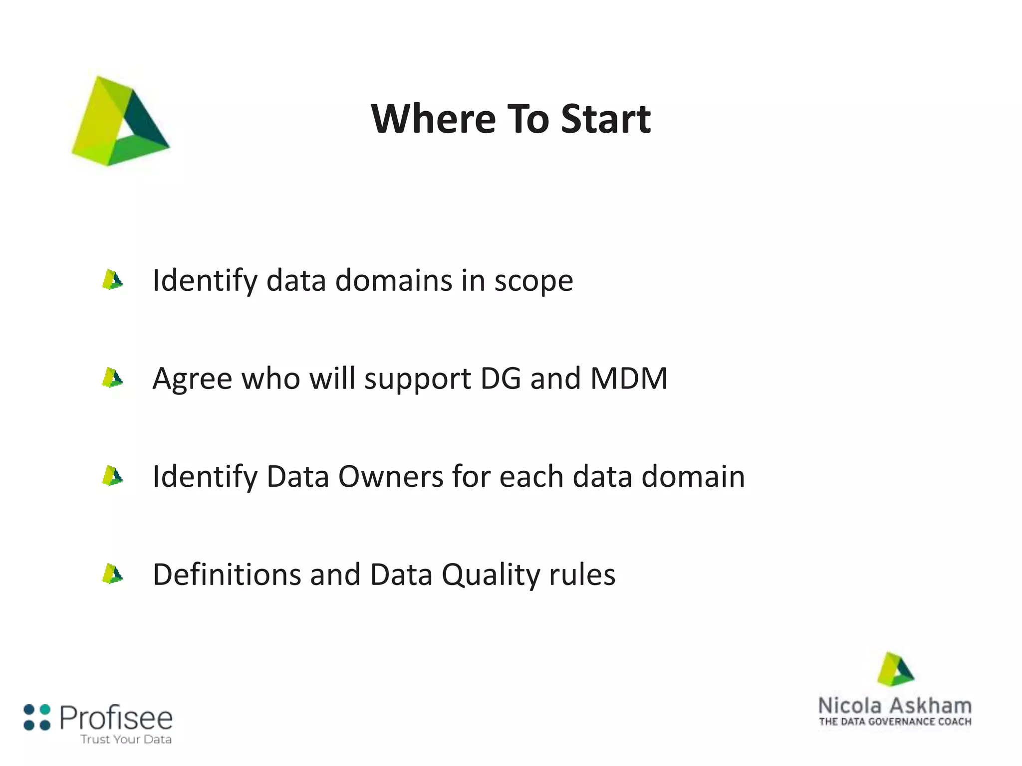 Where To Start
Identify data domains in scope
Agree who will support DG and MDM
Identify Data Owners for each data domain
Definitions and Data Quality rules
 