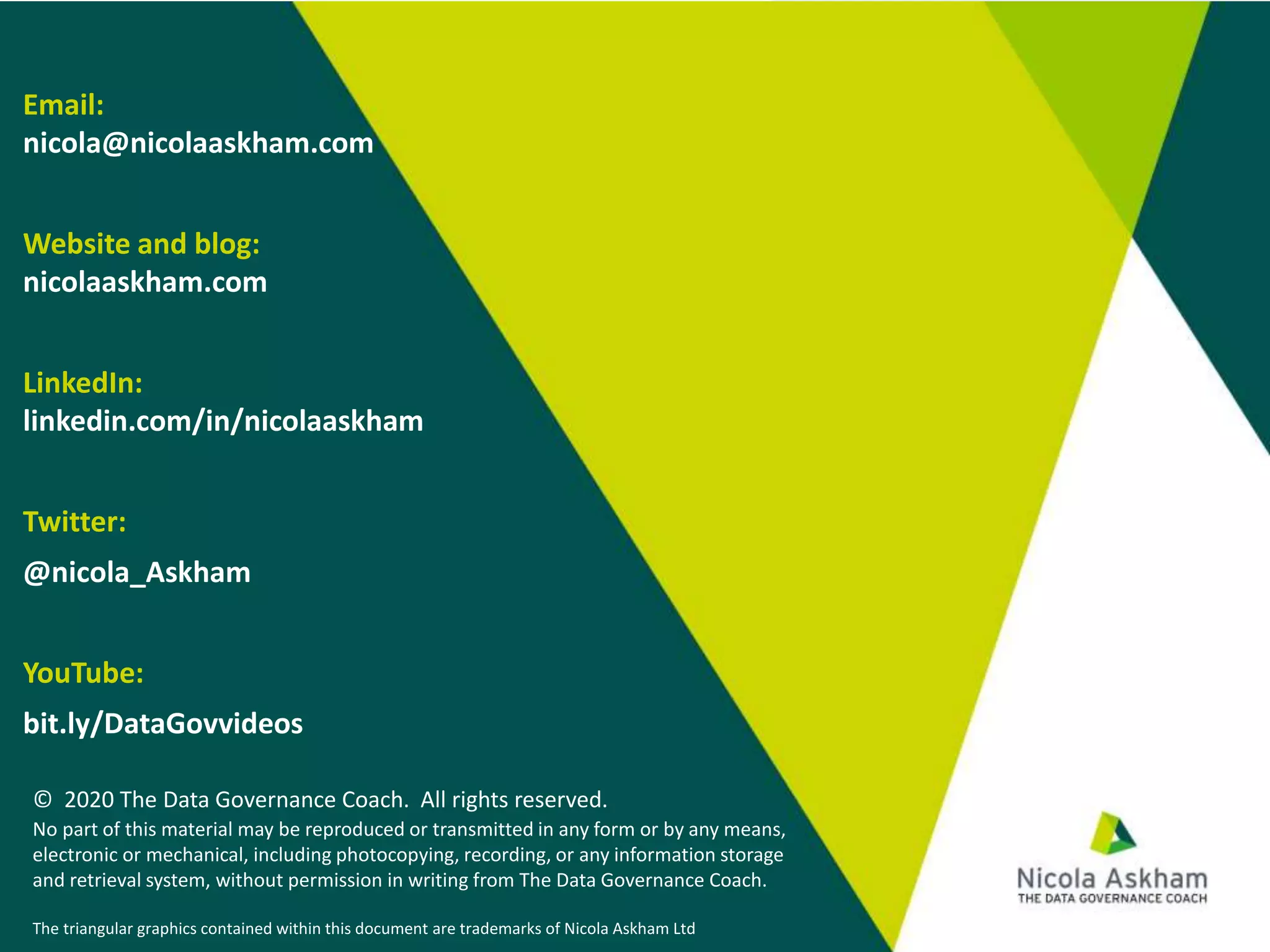 Email:
nicola@nicolaaskham.com
Website and blog:
nicolaaskham.com
LinkedIn:
linkedin.com/in/nicolaaskham
Twitter:
@nicola_Askham
YouTube:
bit.ly/DataGovvideos
© 2020 The Data Governance Coach. All rights reserved.
No part of this material may be reproduced or transmitted in any form or by any means,
electronic or mechanical, including photocopying, recording, or any information storage
and retrieval system, without permission in writing from The Data Governance Coach.
The triangular graphics contained within this document are trademarks of Nicola Askham Ltd
 