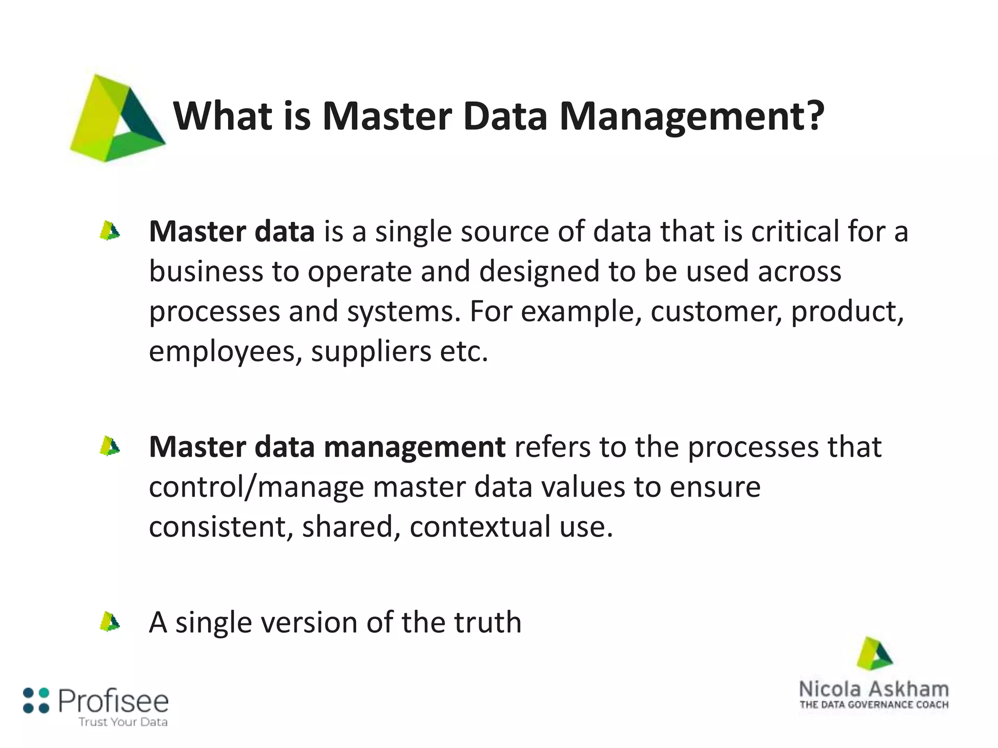 What is Master Data Management?
Master data is a single source of data that is critical for a
business to operate and designed to be used across
processes and systems. For example, customer, product,
employees, suppliers etc.
Master data management refers to the processes that
control/manage master data values to ensure
consistent, shared, contextual use.
A single version of the truth
 