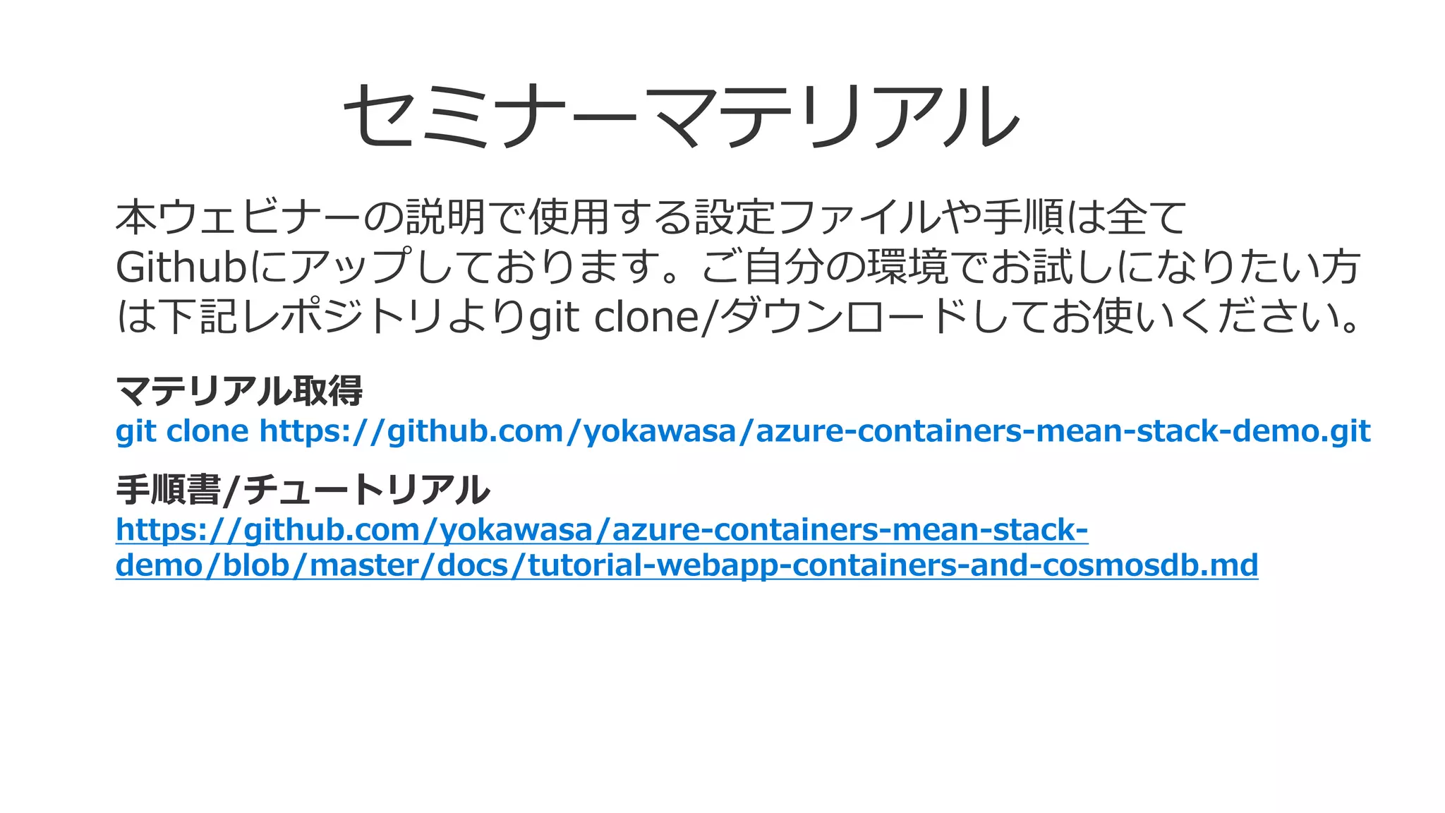 セミナーマテリアル
本ウェビナーの説明で使用する設定ファイルや手順は全て
Githubにアップしております。ご自分の環境でお試しになりたい方
は下記レポジトリよりgit clone/ダウンロードしてお使いください。
マテリアル取得
git clone https://github.com/yokawasa/azure-containers-mean-stack-demo.git
手順書/チュートリアル
https://github.com/yokawasa/azure-containers-mean-stack-
demo/blob/master/docs/tutorial-webapp-containers-and-cosmosdb.md
 