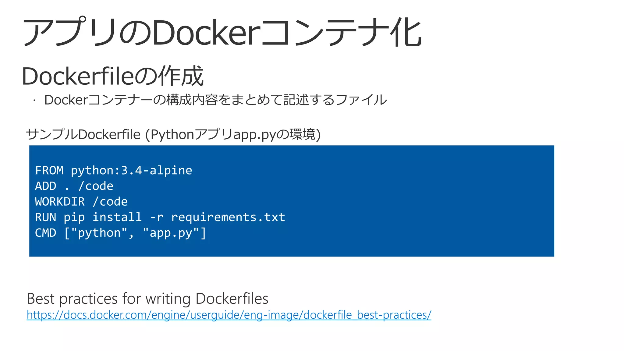 アプリのDockerコンテナ化
Best practices for writing Dockerfiles
https://docs.docker.com/engine/userguide/eng-image/dockerfile_best-practices/
FROM python:3.4-alpine
ADD . /code
WORKDIR /code
RUN pip install -r requirements.txt
CMD ["python", "app.py"]
サンプルDockerfile (Pythonアプリapp.pyの環境)
 