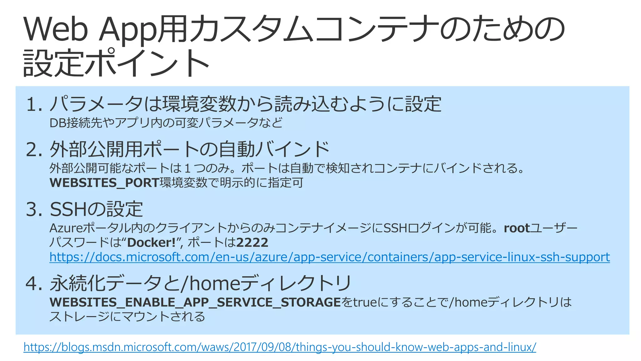 Web App用カスタムコンテナのための
設定ポイント
https://blogs.msdn.microsoft.com/waws/2017/09/08/things-you-should-know-web-apps-and-linux/
1. パラメータは環境変数から読み込むように設定
DB接続先やアプリ内の可変パラメータなど
2. 外部公開用ポートの自動バインド
外部公開可能なポートは１つのみ。ポートは自動で検知されコンテナにバインドされる。
WEBSITES_PORT環境変数で明示的に指定可
3. SSHの設定
Azureポータル内のクライアントからのみコンテナイメージにSSHログインが可能。rootユーザー
パスワードは“Docker!”, ポートは2222
https://docs.microsoft.com/en-us/azure/app-service/containers/app-service-linux-ssh-support
4. 永続化データと/homeディレクトリ
WEBSITES_ENABLE_APP_SERVICE_STORAGEをtrueにすることで/homeディレクトリは
ストレージにマウントされる
 