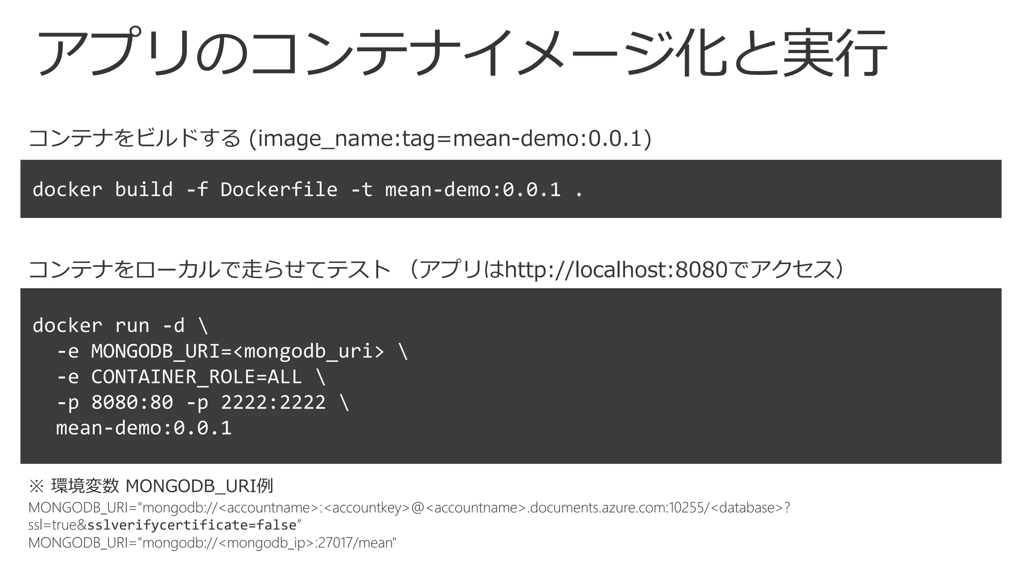 アプリのコンテナイメージ化と実行
コンテナをビルドする (image_name:tag=mean-demo:0.0.1)
コンテナをローカルで走らせてテスト （アプリはhttp://localhost:8080でアクセス）
※ 環境変数 MONGODB_URI例
MONGODB_URI="mongodb://<accountname>:<accountkey>@<accountname>.documents.azure.com:10255/<database>?
ssl=true&sslverifycertificate=false”
MONGODB_URI="mongodb://<mongodb_ip>:27017/mean"
 