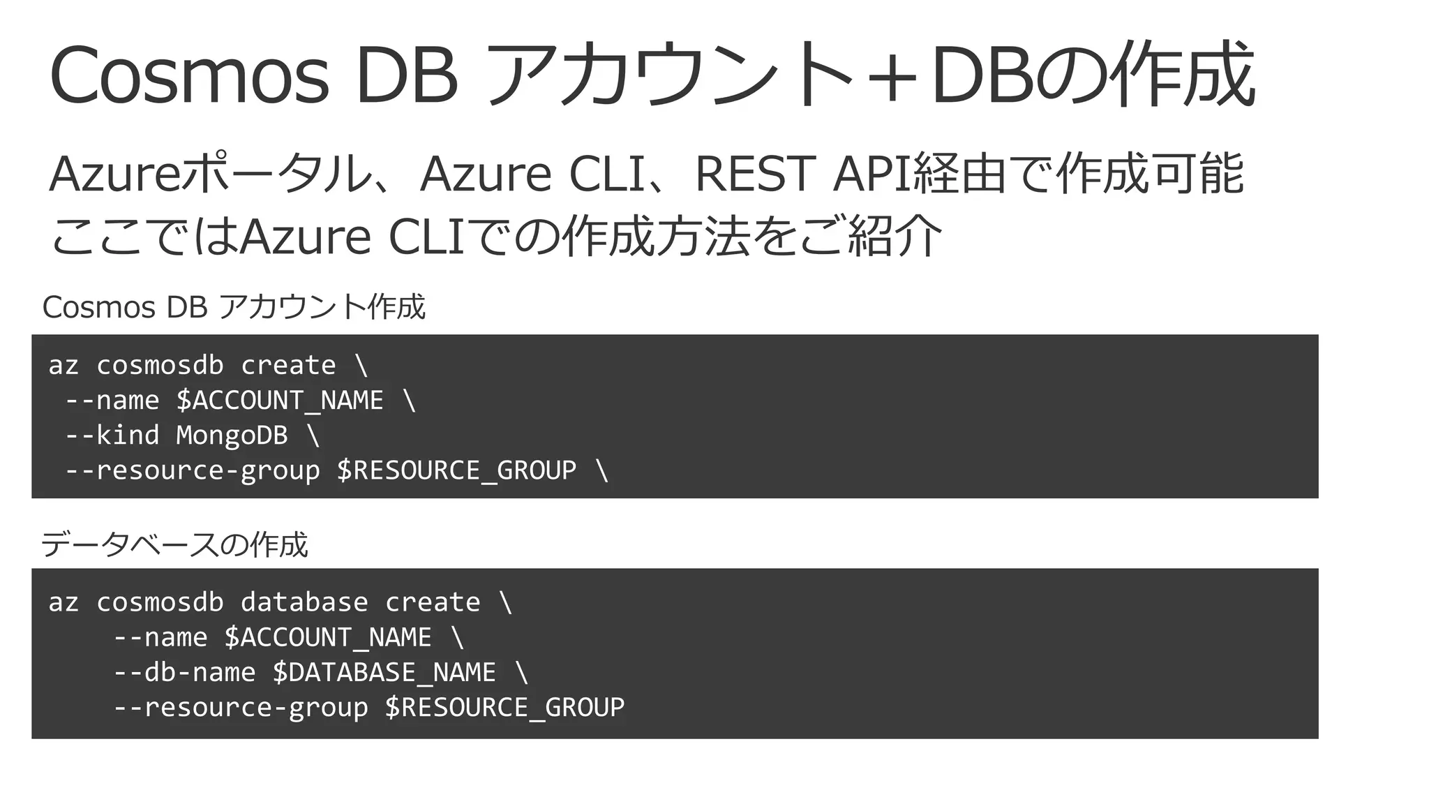 Cosmos DB アカウント＋DBの作成
Cosmos DB アカウント作成
az cosmosdb create 
--name $ACCOUNT_NAME 
--kind MongoDB 
--resource-group $RESOURCE_GROUP 
az cosmosdb database create 
--name $ACCOUNT_NAME 
--db-name $DATABASE_NAME 
--resource-group $RESOURCE_GROUP
データベースの作成
 